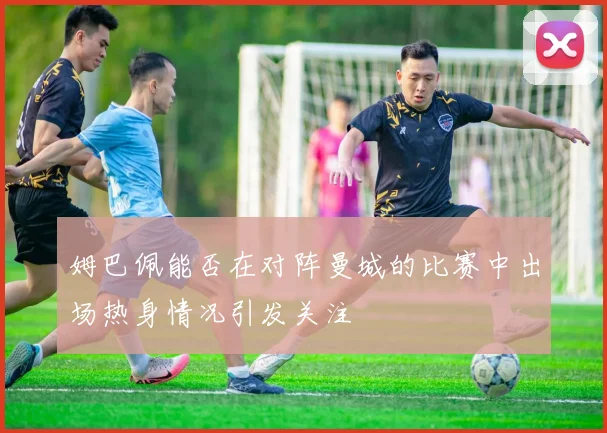 姆巴佩能否在对阵曼城的比赛中出场热身情况引发关注