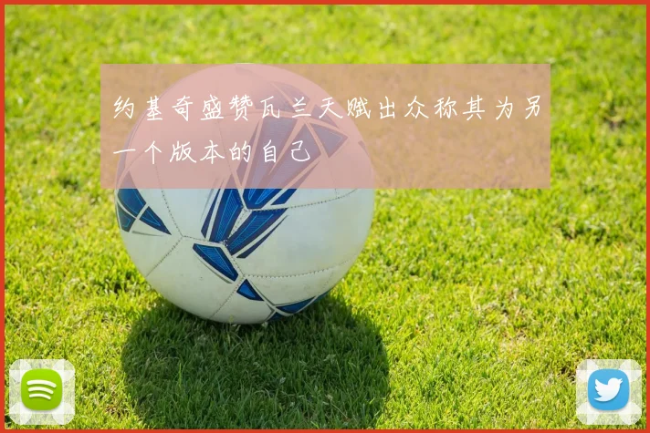 约基奇盛赞瓦兰天赋出众称其为另一个版本的自己