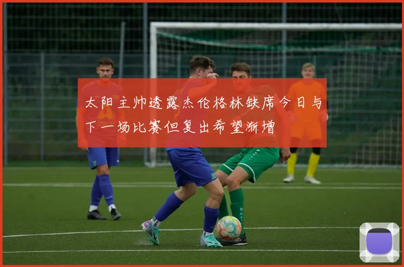 太阳主帅透露杰伦格林缺席今日与下一场比赛但复出希望渐增