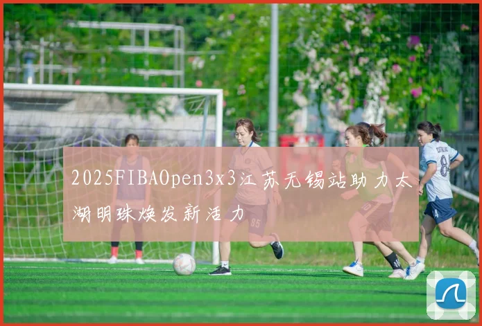 2025FIBAOpen3x3江苏无锡站助力太湖明珠焕发新活力