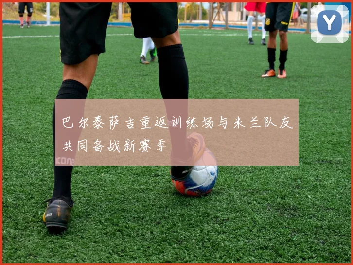 巴尔泰萨吉重返训练场与米兰队友共同备战新赛季