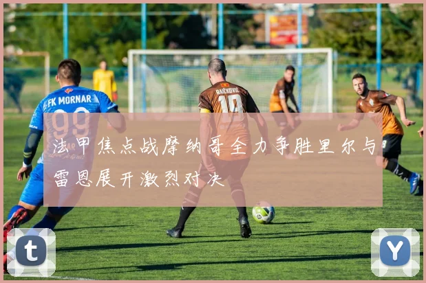 法甲焦点战摩纳哥全力争胜里尔与雷恩展开激烈对决