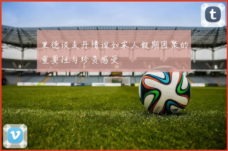 里德谈麦丹情谊如家人假期团聚的重要性与珍贵感受
