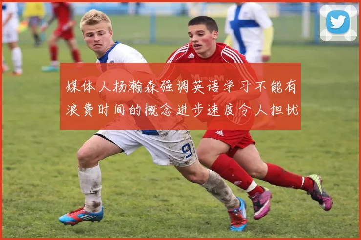 媒体人杨瀚森强调英语学习不能有浪费时间的概念进步速度令人担忧