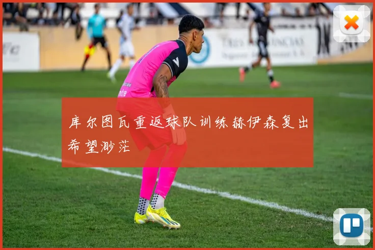 库尔图瓦重返球队训练赫伊森复出希望渺茫