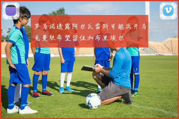 罗马诺透露阿尔瓦雷斯可能离开马竞曼联希望留住加布里埃尔