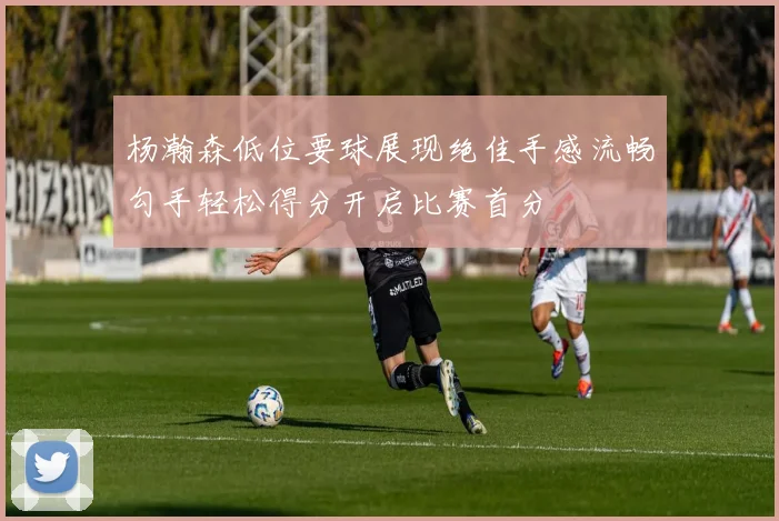 杨瀚森低位要球展现绝佳手感流畅勾手轻松得分开启比赛首分