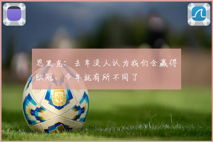 恩里克：去年没人认为我们会赢得欧冠，今年就有所不同了