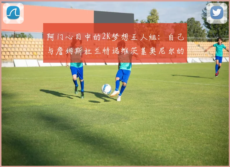阿门心目中的2K梦想五人组：自己与詹姆斯杜兰特诺维茨基奥尼尔的传奇组合