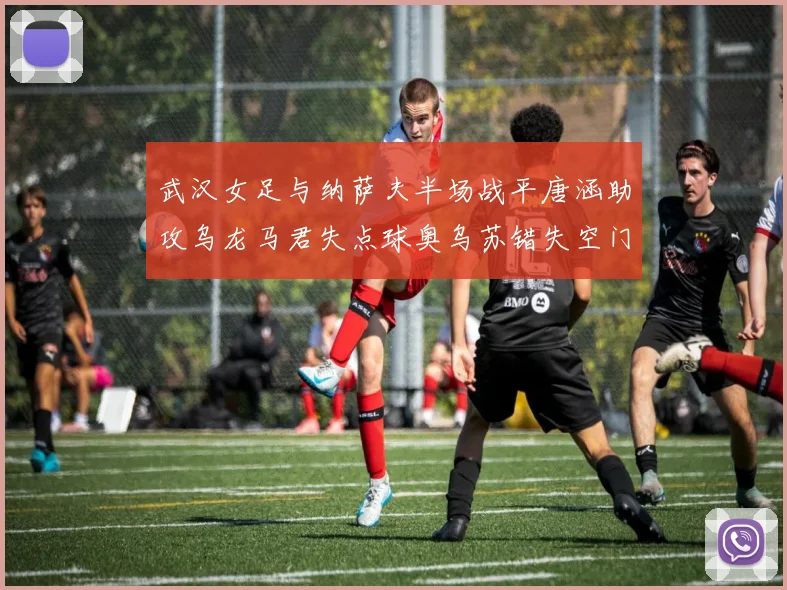 武汉女足与纳萨夫半场战平唐涵助攻乌龙马君失点球奥乌苏错失空门良机