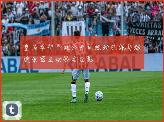 皇马举行圣诞公开训练姆巴佩与球迷亲密互动签名合影