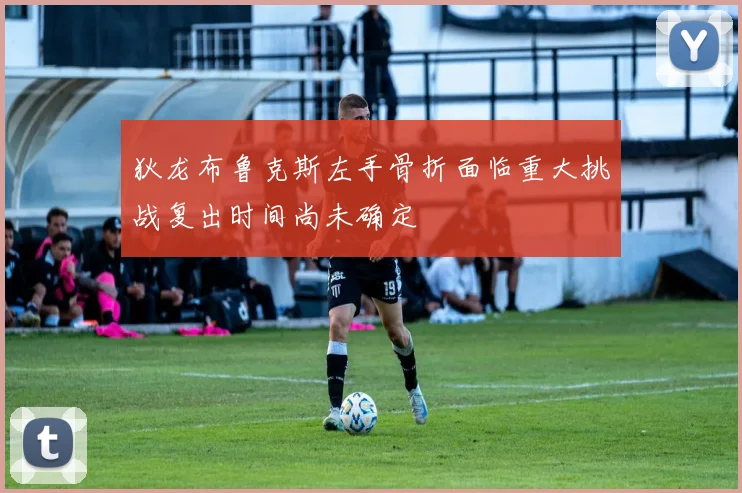狄龙布鲁克斯左手骨折面临重大挑战复出时间尚未确定