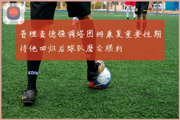 普理查德强调塔图姆康复重要性期待他回归后球队磨合顺利