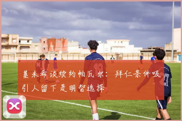基米希谈续约帕瓦尔：拜仁条件吸引人留下是明智选择