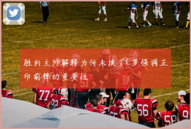 胜利主帅解释为何未换下C罗强调正印前锋的重要性