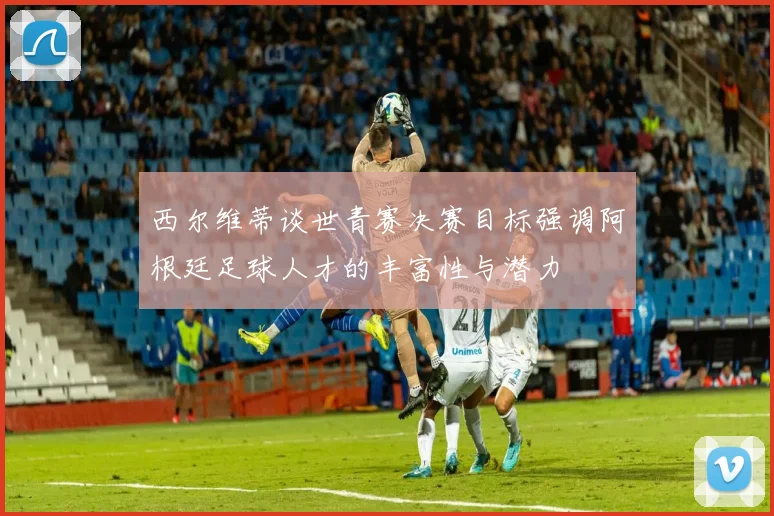西尔维蒂谈世青赛决赛目标强调阿根廷足球人才的丰富性与潜力